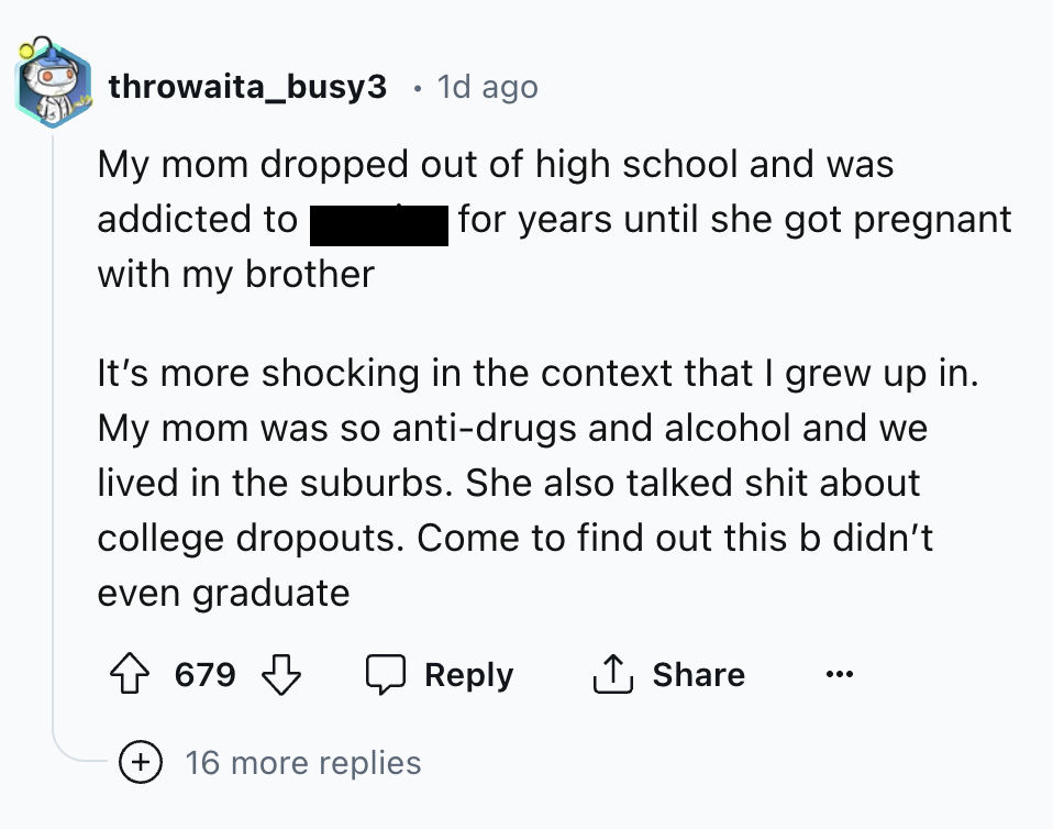 screenshot - throwaita_busy3 1d ago My mom dropped out of high school and was addicted to with my brother for years until she got pregnant It's more shocking in the context that I grew up in. My mom was so antidrugs and alcohol and we lived in the suburbs